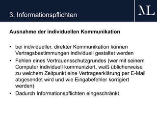 3. Informationspflichten
Ausnahme der individuellen Kommunikation
• bei individueller, direkter Kommunikation können
Vertragsbestimmungen individuell gestaltet werden
• Fehlen eines Vertrauensschutzgrundes (wer mit seinem
Computer individuell kommuniziert, weiß üblicherweise
zu welchem Zeitpunkt eine Vertragserklärung per E-Mail
abgesendet wird und wie Eingabefehler korrigiert
werden)
• Dadurch Informationspflichten eingeschränkt
 