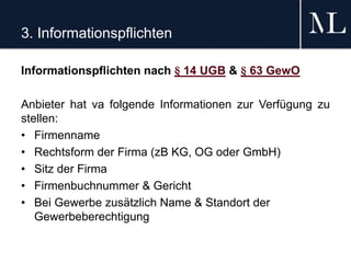 3. Informationspflichten
Informationspflichten nach § 14 UGB & § 63 GewO
Anbieter hat va folgende Informationen zur Verfügung zu
stellen:
• Firmenname
• Rechtsform der Firma (zB KG, OG oder GmbH)
• Sitz der Firma
• Firmenbuchnummer & Gericht
• Bei Gewerbe zusätzlich Name & Standort der
Gewerbeberechtigung
 