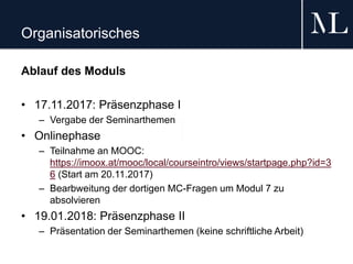 Organisatorisches
Ablauf des Moduls
• 17.11.2017: Präsenzphase I
– Vergabe der Seminarthemen
• Onlinephase
– Teilnahme an MOOC:
https://imoox.at/mooc/local/courseintro/views/startpage.php?id=3
6 (Start am 20.11.2017)
– Bearbweitung der dortigen MC-Fragen um Modul 7 zu
absolvieren
• 19.01.2018: Präsenzphase II
– Präsentation der Seminarthemen (keine schriftliche Arbeit)
 
