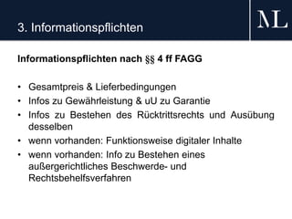 3. Informationspflichten
Informationspflichten nach §§ 4 ff FAGG
• Gesamtpreis & Lieferbedingungen
• Infos zu Gewährleistung & uU zu Garantie
• Infos zu Bestehen des Rücktrittsrechts und Ausübung
desselben
• wenn vorhanden: Funktionsweise digitaler Inhalte
• wenn vorhanden: Info zu Bestehen eines
außergerichtliches Beschwerde- und
Rechtsbehelfsverfahren
 