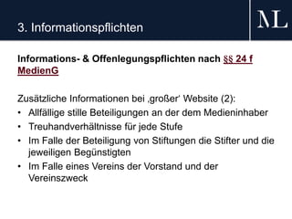 3. Informationspflichten
Informations- & Offenlegungspflichten nach §§ 24 f
MedienG
Zusätzliche Informationen bei ‚großer‘ Website (2):
• Allfällige stille Beteiligungen an der dem Medieninhaber
• Treuhandverhältnisse für jede Stufe
• Im Falle der Beteiligung von Stiftungen die Stifter und die
jeweiligen Begünstigten
• Im Falle eines Vereins der Vorstand und der
Vereinszweck
 