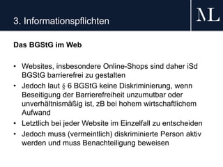 3. Informationspflichten
Das BGStG im Web
• Websites, insbesondere Online-Shops sind daher iSd
BGStG barrierefrei zu gestalten
• Jedoch laut § 6 BGStG keine Diskriminierung, wenn
Beseitigung der Barrierefreiheit unzumutbar oder
unverhältnismäßig ist, zB bei hohem wirtschaftlichem
Aufwand
• Letztlich bei jeder Website im Einzelfall zu entscheiden
• Jedoch muss (vermeintlich) diskriminierte Person aktiv
werden und muss Benachteiligung beweisen
 