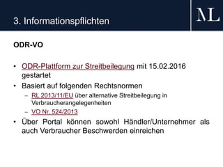 3. Informationspflichten
ODR-VO
• ODR-Plattform zur Streitbeilegung mit 15.02.2016
gestartet
• Basiert auf folgenden Rechtsnormen
 RL 2013/11/EU über alternative Streitbeilegung in
Verbraucherangelegenheiten
 VO Nr. 524/2013
• Über Portal können sowohl Händler/Unternehmer als
auch Verbraucher Beschwerden einreichen
 