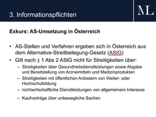 3. Informationspflichten
Exkurs: AS-Umsetzung in Österreich
• AS-Stellen und Verfahren ergeben sich in Österreich aus
dem Alternative-Streitbeilegung-Gesetz (AStG)
• Gilt nach § 1 Abs 2 AStG nicht für Streitigkeiten über:
– Streitigkeiten über Gesundheitsdienstleistungen sowie Abgabe
und Bereitstellung von Arzneimitteln und Medizinprodukten
– Streitigkeiten mit öffentlichen Anbietern von Weiter- oder
Hochschulbildung
– nichtwirtschaftliche Dienstleistungen von allgemeinem Interesse
– Kaufverträge über unbewegliche Sachen
 