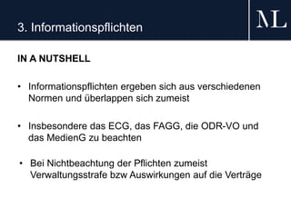 3. Informationspflichten
IN A NUTSHELL
• Informationspflichten ergeben sich aus verschiedenen
Normen und überlappen sich zumeist
• Insbesondere das ECG, das FAGG, die ODR-VO und
das MedienG zu beachten
• Bei Nichtbeachtung der Pflichten zumeist
Verwaltungsstrafe bzw Auswirkungen auf die Verträge
 