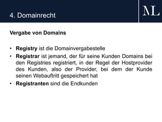 4. Domainrecht
Vergabe von Domains
• Registry ist die Domainvergabestelle
• Registrar ist jemand, der für seine Kunden Domains bei
den Registries registriert, in der Regel der Hostprovider
des Kunden, also der Provider, bei dem der Kunde
seinen Webauftritt gespeichert hat
• Registranten sind die Endkunden
 
