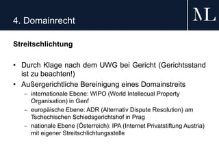 4. Domainrecht
Streitschlichtung
• Durch Klage nach dem UWG bei Gericht (Gerichtsstand
ist zu beachten!)
• Außergerichtliche Bereinigung eines Domainstreits
 internationale Ebene: WIPO (World Intellecual Property
Organisation) in Genf
 europäische Ebene: ADR (Alternativ Dispute Resolution) am
Tschechischen Schiedsgerichtshof in Prag
 nationale Ebene (Österreich): IPA (Internet Privatstiftung Austria)
mit eigener Streitschlichtungsstelle
 