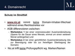 4. Domainrecht
Schutz im Streitfall
• www.nic.at nimmt keine Domain-Inhaber-Wechsel
während eines Rechtsstreites vor
• AGB differenzieren zwischen:
 Wartestatus 1 bei einer vorprozessualen Auseinandersetzung
(Sperre für die Dauer eines Monats, einmal um einen weiteren
Monat verlängerbar) und
 Wartestatus 2 bei einer gerichtlichen Auseinandersetzung (bis
zur Beendigung oder bis zur freiwilligen Übertragung der
Domain)
• Nic.at trifft keine Prüfungspflicht wg. Marken/Namen
 
