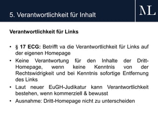 5. Verantwortlichkeit für Inhalt
Verantwortlichkeit für Links
• § 17 ECG: Betrifft va die Verantwortlichkeit für Links auf
der eigenen Homepage
• Keine Verantwortung für den Inhalte der Dritt-
Homepage, wenn keine Kenntnis von der
Rechtswidrigkeit und bei Kenntnis sofortige Entfernung
des Links
• Laut neuer EuGH-Judikatur kann Verantwortlichkeit
bestehen, wenn kommerziell & bewusst
• Ausnahme: Dritt-Homepage nicht zu unterscheiden
 