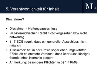 5. Verantwortlichkeit für Inhalt
Disclaimer?
• Disclaimer = Haftungsausschluss
• Im österreichischen Recht nicht vorgesehen bzw nicht
notwendig
• § 17 ECG regelt, dass ein genereller Ausschluss nicht
möglich
• ‚Disclaimer‘ hat in der Praxis sogar eher umgekehrten
Effekt, dh es entsteht Verdacht, dass über (unzulässige)
fremde Inhalt Kenntnis besteht
• Anmerkung: besondere Pflichten in §§ 1 ff KMG
 