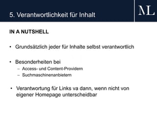 5. Verantwortlichkeit für Inhalt
IN A NUTSHELL
• Grundsätzlich jeder für Inhalte selbst verantwortlich
• Besonderheiten bei
 Access- und Content-Providern
 Suchmaschinenanbietern
• Verantwortung für Links va dann, wenn nicht von
eigener Homepage unterscheidbar
 