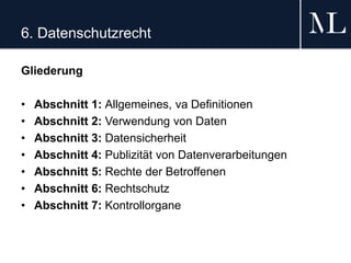 6. Datenschutzrecht
Gliederung
• Abschnitt 1: Allgemeines, va Definitionen
• Abschnitt 2: Verwendung von Daten
• Abschnitt 3: Datensicherheit
• Abschnitt 4: Publizität von Datenverarbeitungen
• Abschnitt 5: Rechte der Betroffenen
• Abschnitt 6: Rechtschutz
• Abschnitt 7: Kontrollorgane
 