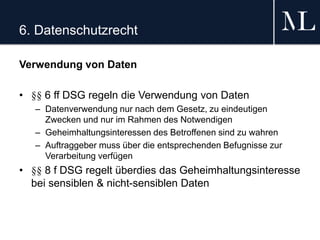 6. Datenschutzrecht
Verwendung von Daten
• §§ 6 ff DSG regeln die Verwendung von Daten
– Datenverwendung nur nach dem Gesetz, zu eindeutigen
Zwecken und nur im Rahmen des Notwendigen
– Geheimhaltungsinteressen des Betroffenen sind zu wahren
– Auftraggeber muss über die entsprechenden Befugnisse zur
Verarbeitung verfügen
• §§ 8 f DSG regelt überdies das Geheimhaltungsinteresse
bei sensiblen & nicht-sensiblen Daten
 