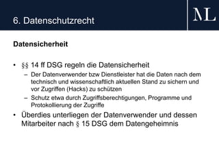 6. Datenschutzrecht
Datensicherheit
• §§ 14 ff DSG regeln die Datensicherheit
– Der Datenverwender bzw Dienstleister hat die Daten nach dem
technisch und wissenschaftlich aktuellen Stand zu sichern und
vor Zugriffen (Hacks) zu schützen
– Schutz etwa durch Zugriffsberechtigungen, Programme und
Protokollierung der Zugriffe
• Überdies unterliegen der Datenverwender und dessen
Mitarbeiter nach § 15 DSG dem Datengeheimnis
 