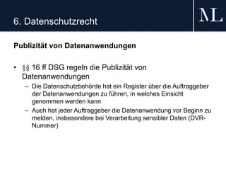 6. Datenschutzrecht
Publizität von Datenanwendungen
• §§ 16 ff DSG regeln die Publizität von
Datenanwendungen
– Die Datenschutzbehörde hat ein Register über die Auftraggeber
der Datenanwendungen zu führen, in welches Einsicht
genommen werden kann
– Auch hat jeder Auftraggeber die Datenanwendung vor Beginn zu
melden, insbesondere bei Verarbeitung sensibler Daten (DVR-
Nummer)
 