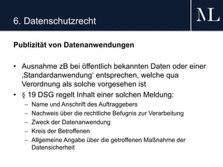 6. Datenschutzrecht
Publizität von Datenanwendungen
• Ausnahme zB bei öffentlich bekannten Daten oder einer
‚Standardanwendung‘ entsprechen, welche qua
Verordnung als solche vorgesehen ist
• § 19 DSG regelt Inhalt einer solchen Meldung:
 Name und Anschrift des Auftraggebers
 Nachweis über die rechtliche Befugnis zur Verarbeitung
 Zweck der Datenanwendung
 Kreis der Betroffenen
 Allgemeine Angabe über die getroffenen Maßnahme der
Datensicherheit
 