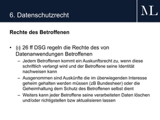 6. Datenschutzrecht
Rechte des Betroffenen
• §§ 26 ff DSG regeln die Rechte des von
Datenanwendungen Betroffenen
– Jedem Betroffenen kommt ein Auskunftsrecht zu, wenn diese
schriftlich verlangt wird und der Betroffene seine Identität
nachweisen kann
– Ausgenommen sind Auskünfte die im überwiegenden Interesse
geheim gehalten werden müssen (zB Bundesheer) oder die
Geheimhaltung dem Schutz des Betroffenen selbst dient
– Weiters kann jeder Betroffene seine verarbeiteten Daten löschen
und/oder richtigstellen bzw aktualisieren lassen
 