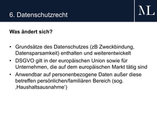 6. Datenschutzrecht
Was ändert sich?
• Grundsätze des Datenschutzes (zB Zweckbindung,
Datensparsamkeit) enthalten und weiterentwickelt
• DSGVO gilt in der europäischen Union sowie für
Unternehmen, die auf dem europäischen Markt tätig sind
• Anwendbar auf personenbezogene Daten außer diese
betreffen persönlichen/familiären Bereich (sog.
‚Haushaltsausnahme‘)
 