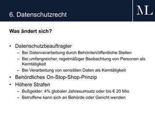 6. Datenschutzrecht
Was ändert sich?
• Datenschutzbeauftragter
– Bei Datenverarbeitung durch Behörden/öffentliche Stellen
– Bei umfangreicher, regelmäßiger Beobachtung von Personen als
Kerntätigkeit
– Bei Verarbeitung von sensiblen Daten als Kerntätigkeit
• Behördliches On-Stop-Shop-Prinzip
• Höhere Strafen
– Bußgelder: 4% globaler Jahresumsatz oder bis € 20 Mio.
– Betroffene kann sich an Behörde oder Gericht wenden
 