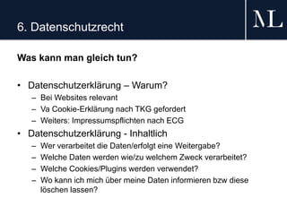 6. Datenschutzrecht
Was kann man gleich tun?
• Datenschutzerklärung – Warum?
– Bei Websites relevant
– Va Cookie-Erklärung nach TKG gefordert
– Weiters: Impressumspflichten nach ECG
• Datenschutzerklärung - Inhaltlich
– Wer verarbeitet die Daten/erfolgt eine Weitergabe?
– Welche Daten werden wie/zu welchem Zweck verarbeitet?
– Welche Cookies/Plugins werden verwendet?
– Wo kann ich mich über meine Daten informieren bzw diese
löschen lassen?
 