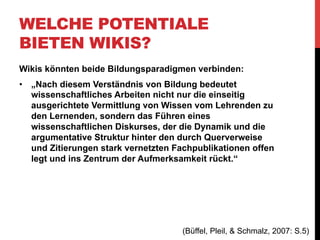 WELCHE POTENTIALE
BIETEN WIKIS?
„Versteht man eine Seminargruppe nicht als Summe von
Einzelpersonen, die sich in Lehrende und Lernende aufteilt, sondern
als soziales Setting, in dem Interaktion, Kommunikation und
Diskussion in ständigem Wechsel stattfindet, so bietet die WikiTechnologie erstmals die Möglichkeit, diese gemeinsame Wissensund Informationsarbeit über die Präsenzsitzungen hinaus an einem
zentralen Sammelpunkt im Web zu aggregieren. Gerade in
Kombination mit anderen Social Software-Anwendungen kann so die
Dynamik und das organische Wachsen der gemeinschaftlich
erarbeiteten Wissensbestände dokumentiert, digital archiviert und auf
sehr einfache Art und Weise auch anderen Studierenden, Lehrenden,
der Scientific Community sowie der Allgemeinheit zur Verfügung
gestellt werden.“
(Büffel, Pleil, & Schmalz, 2007: S.4)

 