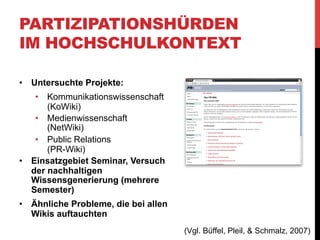PARTIZIPATIONSHÜRDEN
IM HOCHSCHULKONTEXT
Zielsetzungen:
•  KoWiki: „zitierfähige Sammlung wissenschaftlicher
Beiträge für die Kommunikationswissenschaft“
•  „PR-Wiki möchte sowohl ein Studiengangs-Wiki als auch
ein Werkzeug des Projektmanagements für den PRSchwerpunkt des Studiengangs Online-Journalismus an
der Hochschule Darmstadt etablieren“
•  „Net-Wiki soll den Charakter einer offenen Wissens-,
Interview- und Linksammlung zu den Themen Web 2.0 und
Social Media annehmen“

(Vgl. Büffel, Pleil, & Schmalz, 2007)

 