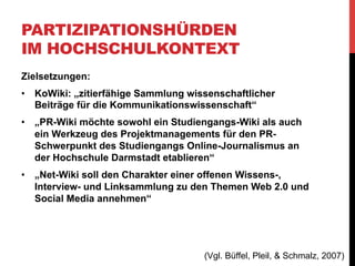 PARTIZIPATIONSHÜRDEN
IM HOCHSCHULKONTEXT
Bedingungen / Voraussetzungen:
•  Benutzerregistrierung zur Nachverfolgbarkeit der
Änderungen
•  Mitarbeit im Wiki war Bestandteil der Seminarleistung

(Vgl. Büffel, Pleil, & Schmalz, 2007)

 