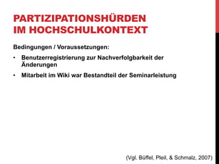 PARTIZIPATIONSHÜRDEN
IM HOCHSCHULKONTEXT
Problemfeld: Einführung und Akzeptanzherstellung
•  Schwierigkeiten bei der Erlernung des neuen
„Arbeitsinstruments“
•  PR- und Net-Wiki -> gesonderte Schulungen und
seminarbegleitende Tutorien
•  Arbeitsauftrag:
„Darüber hinaus wurden die Kleingruppen beauftragt, ihre jeweiligen
Rechercheergebnisse zu ihren Themen im Wiki zu dokumentieren und
weiterzuentwickeln. Außerdem sollten die Artikel des Net-Wikis der
anderen Kleingruppen einem Peer-Review unterzogen werden.“

(Vgl. Büffel, Pleil, & Schmalz, 2007)

 