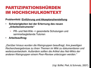 PARTIZIPATIONSHÜRDEN
IM HOCHSCHULKONTEXT
Problemfeld: Einführung und Akzeptanzherstellung
1.  Verlagerung
Kleingruppenarbeit extern erledigt und nur das Resultat im Wiki
eingefügt
Folge: Arbeitsprozess nicht transparent, Benotung schwierig bis
unmöglich
2.  Fehlende Peer-Review-Aktivität
„Die Möglichkeit, prinzipiell jeden Artikel bearbeiten, ergänzen
und kommentieren zu können, wurde so gut wie nicht genutzt. Es
gab in allen drei Wiki-Projekten kaum Interaktionen zwischen den
jeweiligen Kleingruppen auf der Wiki-Plattform selbst.“

(Büffel, Pleil, & Schmalz, 2007)

 