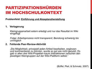 PARTIZIPATIONSHÜRDEN
IM HOCHSCHULKONTEXT
Problemfeld: Strukturierung und Re-Strukturierung
Wikis sind am Anfang unstrukturiert
•  Hohe Flexibilität im praktischen Einsatz, aber bei
Wissenschaftswiki inhaltlicher Rahmen nötig
•  „Grobstrukturierung“ als Einstiegs- und Orientierungspunkt für
Teilnehmer
•  Wiki-Inhalte sind ständigen Veränderungen unterworfen
•  Bereiche verwaisen, andere werden aktiv kollaborativ
genutzt
•  Initiatoren des Wikis sollten diese Prozesse beobachten

(Büffel, Pleil, & Schmalz, 2007)

 