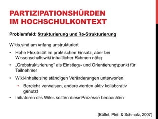PARTIZIPATIONSHÜRDEN
IM HOCHSCHULKONTEXT
Problemfeld: Strukturierung und Re-Strukturierung
„Nichtsdestotrotz ließ sich erkennen, dass ein Großteil der
Studierenden nach wie vor auf klassische E-Mail-Kommunikation
setzte um Texte zu erarbeiten, anstatt diese gleich kollaborativ im
Wiki zu erstellen.“
•  Mehrwerte der Wiki-Technologie besser kommunizieren (bzw.
praktisch zeigen), Schulungen & Tutorien anbieten
•  öffentlichte „Sichtbarkeit“ vs. „abgeschlossene“ Wikis
•  Trennung des PR-Wikis in öffentliches und internes Wiki für
Projektmanagement
•  Im internen Wiki aktivere Nutzung und auch größerer Teil der
Gruppe an Strukturierung/Restrukturierung Beteiligt
(Büffel, Pleil, & Schmalz, 2007)

 