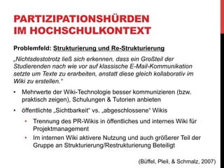 PARTIZIPATIONSHÜRDEN
IM HOCHSCHULKONTEXT
Problemfeld: Nachhaltige Weiterentwicklung und Kontinuität
•  nach Semesterende schlagartiges Nachlassen der Aktivität
„Losgelöst vom Seminarbetrieb waren selbst die bisherigen Teilnehmer
kaum dazu bereit, sich weiter um ihre Artikel zu kümmern. Hier gilt es
noch Lösungen zu finden, die die Nachhaltigkeit und kontinuierliche
Verbesserung sicherstellen. Durch einen wiederkehrenden
seminarbezogenen Einsatz lässt sich das Aktivitätsniveau beispielsweise
wieder erhöhen. Durch eine entsprechende thematische Ausrichtung
können die bereits eingepflegten Inhalte neu aufgegriffen, aktualisiert und
erweitert werden. Durch neue Themenstellungen ist es darüber hinaus
möglich, den Themenbestand weiter auszubauen. Hier konnten seit dem
Start der Plattformen an allen drei Standorten erste Erfolge erzielt
werden, wenngleich man von einem „Selbstläufer“ (wie es z.B. die
Wikipedia ist) weit entfernt ist.“
(Büffel, Pleil, & Schmalz, 2007)

 