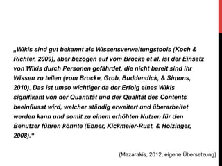 „Wikis sind gut bekannt als Wissensverwaltungstools (Koch &
Richter, 2009), aber bezogen auf vom Brocke et al. ist der Einsatz
von Wikis durch Personen gefährdet, die nicht bereit sind ihr
Wissen zu teilen (vom Brocke, Grob, Buddendick, & Simons,
2010). Das ist umso wichtiger da der Erfolg eines Wikis
signifikant von der Quantität und der Qualität des Contents
beeinflusst wird, welcher ständig erweitert und überarbeitet
werden kann und somit zu einem erhöhten Nutzen für den
Benutzer führen könnte (Ebner, Kickmeier-Rust, & Holzinger,
2008).“
(Mazarakis, 2012, eigene Übersetzung)

 