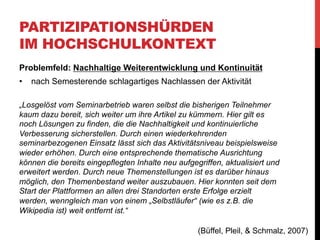 PARTIZIPATIONSHÜRDEN
IM HOCHSCHULKONTEXT
Problemfeld: Nachhaltige Weiterentwicklung und Kontinuität
•  Vorschlag der Autoren
•  standortübergreifende Vernetzung von Wiki-Projekten,
bzw. Zusammenlegung
•  Potential zur Steigerung der Aktivität ohne zusätzliche
verpflichtende Arbeitsaufträge
•  Net-Wiki Kooperation mit der Universität Rostock (06/07):
•  Qualität und Quantität der Beiträge durchaus ansehnlich
gewachsen
•  Externe Mitarbeiter, die selbstinitiativ mitarbeiten als
unrealistischer Wunsch

(Büffel, Pleil, & Schmalz, 2007)

 