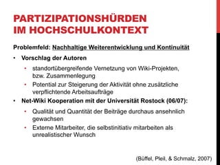 PARTIZIPATIONSHÜRDEN
IM HOCHSCHULKONTEXT
„Der Anspruch, langfristig über seminarbezogene und lokale
Teilnahme hinauszuwachsen, besteht dennoch nach wie vor. Es
müssen weitere Lösungen gefunden werden, die zur Steigerung
der allgemeinen Motivation zur Teilnahme und die Akzeptanz
kollaborativer Arbeitsformen im wissenschaftlichen Kontext
verbessern beitragen.“

(Büffel, Pleil, & Schmalz, 2007)

 