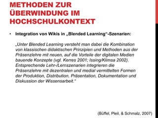 METHODEN ZUR
ÜBERWINDUNG IM
HOCHSCHULKONTEXT
•  Nutzung von Social Software
•  „Dron (2007): ‚social software … is [where] control and
structure can arise through the process of communication, not
as a result of design, but as an emergent feature of group
interaction‘ (p. 233).“
Definitionen siehe: McLoughlin, C. & Lee, M.J.W., 2007. Social software and
participatory learning: Pedagogical choices with technology affordances in the Web
2.0 era. In R. J. Atkinson et al., eds. Current. Ascilite Singapore 2007, pp. 664-675.
Available at:
http://www.edna.edu.au/edna/referral/advsearch/http://www.ascilite.org.au/
conferences/singapore07/procs/mcloughlin.pdf

•  Nicht rein additiv an gängige Lernmethoden koppeln, sondern
möglichst enge on/offline-Verzahnung

(Büffel, Pleil, & Schmalz, 2007)

 