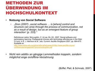 METHODEN ZUR
ÜBERWINDUNG IM
HOCHSCHULKONTEXT
•  Seminar-Setting sollte ebenfalls kollaborativ gestaltet sein
•  Frontalunterricht oder reine Präsentationsseminar nur
bedingt geeignet, zu starker Fokus auf reine
Wissensvermittlung und Rollenverteilung Lehrender/
Lernender
•  „Grundannahme, dass kollaboratives vernetztes Arbeiten
in Seminaren durch Social Software erstens nachhaltig
unterstützt und zweitens auch online abgebildet werden
kann.“
•  Net-Wiki „Lernen durch Lehren“-Modell von Jean-Pol
Martin (1980er Jahre)

(Büffel, Pleil, & Schmalz, 2007)

 