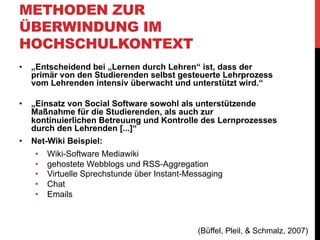 METHODEN ZUR
ÜBERWINDUNG IM
HOCHSCHULKONTEXT
„Für die Studierenden war die dabei gemachte und vom
Lehrenden intendierte Erfahrung, dass durch
vergleichsweise geringen aber dafür kontinuierlichen
individuellen Arbeitsaufwand in der Summe im Rahmen des
Seminars wesentlich mehr Stoff behandelt, aufbereitet und
dokumentiert wurde, als dies bei klassischen durchgeführten
Seminaren der Fall ist. Für die motivationale
Grundeinstellung der Studierenden war dies entscheidend,
wie sich im weiteren Verlauf der Lehrveranstaltungen
herausstellte, in denen das Net-Wiki zu einem Themenportal
ausgebaut wurde.“

(Büffel, Pleil, & Schmalz, 2007)

 