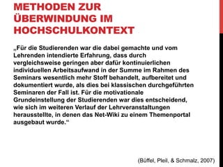 METHODEN ZUR
ÜBERWINDUNG IM
HOCHSCHULKONTEXT
•  Technische „Methoden“:
Athanasios Mazarakis
(Diplompsychologie am
Forschungszentrum Informatik
Karlsruhe)
Mazarakis, A., 2012. Social ranking as a
feedback mechanism to raise contributions in
course wikis Athanasios Mazarakis K. Ockenfeld,
M.; Peters, I.; Weller, ed. Social Media und Web
Science. (2. DGI-Konferenz, Düsseldorf,
Germany) Tagungen der Deutschen Gesellschaft
für Informationswissenschaft und
Informationspraxis (DGI-Tagungen), 16, pp.
213-226.

•  Steigerung der Partizipation über
Feedback-Mechanismen

 