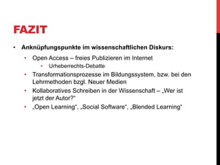 QUELLEN
Büffel, S., Pleil, T., & Schmalz, J. S. (2007). Praxisbericht. Net-Wiki, PR-Wiki,
KoWiki – Erfahrungen mit kollaborativer Wissensproduktion in Forschung und
Lehre. Sonderausgabe von kommunikation@gesellschaft: “Wikis - Diskurse,
Theorien und Anwendungen”, 8, 1-23. Retrieved from http://nbn-resolving.de/
urn:nbn:de:0228-200708111
Iske, S., & Marotzki, W. (2010). Wikis  : Reflexivität , Prozessualität und
Partizipation. In B. Bachmair (Ed.), Medienbildung in neuen Kulturräumen. Die
deutschsprachige und britische Diskussion. (pp. 141-151). VS Verlag für
Sozialwissenschaften. doi:10.1007/978-3-531-92133-4
Mazarakis, A. (2012). Social ranking as a feedback mechanism to raise
contributions in course wikis Athanasios Mazarakis. (K. Ockenfeld, M.; Peters, I.;
Weller, Ed.)Social Media und Web Science. (2. DGI-Konferenz, Düsseldorf,
Germany) Tagungen der Deutschen Gesellschaft für Informationswissenschaft und
Informationspraxis (DGI-Tagungen), 16, 213-226. Frankfurt am Main.
Wheeler, S. (2010). Open Content, Open Learning 2.0: Using Wikis and Blogs in
Higher EducationChanging Cultures in Higher Education. In U.-D. Ehlers & D.
Schneckenberg (Eds.), Changing Cultures in Higher Education (pp. 103-114).
Berlin, Heidelberg: Springer Berlin Heidelberg. doi:10.1007/978-3-642-03582-1

 