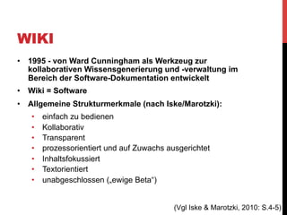 WIKI
•  1995 - von Ward Cunningham als Werkzeug zur
kollaborativen Wissensgenerierung und -verwaltung im
Bereich der Software-Dokumentation entwickelt
•  Wiki = Software
•  Allgemeine Strukturmerkmale (nach Iske/Marotzki):
• 
• 
• 
• 
• 
• 
• 

einfach zu bedienen
Kollaborativ
Transparent
prozessorientiert und auf Zuwachs ausgerichtet
Inhaltsfokussiert
Textorientiert
unabgeschlossen („ewige Beta“)
(Vgl Iske & Marotzki, 2010: S.4-5)

 
