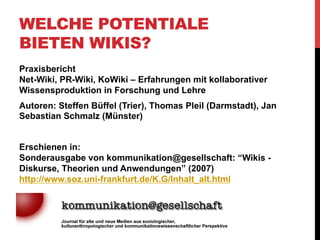 WELCHE POTENTIALE
BIETEN WIKIS?
•  „Wikis als Teil eines Paradigmenwechsels im
Bildungssystem“
•  Aktuell: auf Literatur ausgerichteter Bildungssapparat
•  Starker Fokus auf „Wissenserhaltung“ (Konservierung)
•  Wissenskontrolle über Autorität des Lehrenden (u.a.)
•  Widerspruch zum offenen Wikiprinzip
•  Zweites Zeitalter der Oralität:
„Oralität wird dabei als das dominierende Lehr-/Lernprinzip der
Antike gesehen, das nun im Computerzeitalter (unter veränderten
Vorzeichen) wieder an Aktualität gewinne. Kennzeichnend für
diesen Ansatz sind unter anderen Teilhabe, das Entstehen von
Gruppenidentität, Verantwortung und Vernunft.“
(Büffel, Pleil, & Schmalz, 2007: S.4)

 