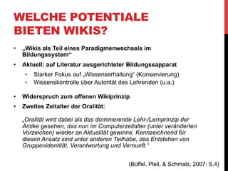 WELCHE POTENTIALE
BIETEN WIKIS?
Wikis könnten beide Bildungsparadigmen verbinden:
•  „Nach diesem Verständnis von Bildung bedeutet
wissenschaftliches Arbeiten nicht nur die einseitig
ausgerichtete Vermittlung von Wissen vom Lehrenden zu
den Lernenden, sondern das Führen eines
wissenschaftlichen Diskurses, der die Dynamik und die
argumentative Struktur hinter den durch Querverweise
und Zitierungen stark vernetzten Fachpublikationen offen
legt und ins Zentrum der Aufmerksamkeit rückt.“

(Büffel, Pleil, & Schmalz, 2007: S.5)

 