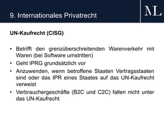 9. Internationales Privatrecht
UN-Kaufrecht (CISG)
• Betrifft den grenzüberschreitenden Warenverkehr mit
Waren (bei Software umstritten)
• Geht IPRG grundsätzlich vor
• Anzuwenden, wenn betroffene Staaten Vertragsstaaten
sind oder das IPR eines Staates auf das UN-Kaufrecht
verweist
• Verbrauchergeschäfte (B2C und C2C) fallen nicht unter
das UN-Kaufrecht
 