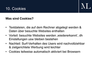 10. Cookies
Was sind Cookies?
• Textdateien, die auf dem Rechner abgelegt werden &
Daten über besuchte Websites enthalten
• Vorteil: besuchte Websites werden ‚wiedererkannt‘, dh
Einstellungen usw bleiben bestehen
• Nachteil: Surf-Verhalten des Users wird nachvollziehbar
& zielgerichtete Werbung wird leichter
• Cookies teilweise automatisch aktiviert bei Browsern
 