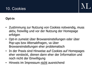10. Cookies
Opt-in
• Zustimmung zur Nutzung von Cookies notwendig, muss
aktiv, freiwillig und vor der Nutzung der Homepage
erfolgen
• Opt-in zumeist über Browsereinstellungen oder über
Pop-ups bzw Altersabfragen, va über
Browsereinstellungen eher problematisch
• In der Praxis sind Hinweise auf Cookies auf Homepages
eher versteckt, dienen dann eher der Information und
noch nicht der Einwilligung
• Hinweis im Impressum nicht ausreichend
 