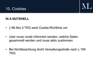 10. Cookies
IN A NUTSHELL
• § 96 Abs 3 TKG setzt Cookie-Richtlinie um
• User muss vorab informiert werden, welche Daten
gesammelt werden und muss aktiv zustimmen
• Bei Nichtbeachtung droht Verwaltungsstrafe nach § 109
TKG
 