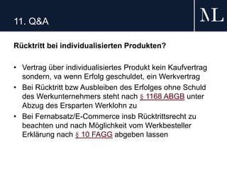 11. Q&A
Rücktritt bei individualisierten Produkten?
• Vertrag über individualisiertes Produkt kein Kaufvertrag
sondern, va wenn Erfolg geschuldet, ein Werkvertrag
• Bei Rücktritt bzw Ausbleiben des Erfolges ohne Schuld
des Werkunternehmers steht nach § 1168 ABGB unter
Abzug des Ersparten Werklohn zu
• Bei Fernabsatz/E-Commerce insb Rücktrittsrecht zu
beachten und nach Möglichkeit vom Werkbesteller
Erklärung nach § 10 FAGG abgeben lassen
 