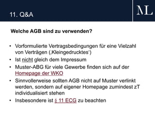 11. Q&A
Welche AGB sind zu verwenden?
• Vorformulierte Vertragsbedingungen für eine Vielzahl
von Verträgen (‚Kleingedrucktes‘)
• Ist nicht gleich dem Impressum
• Muster-ABG für viele Gewerbe finden sich auf der
Homepage der WKO
• Sinnvollerweise sollten AGB nicht auf Muster verlinkt
werden, sondern auf eigener Homepage zumindest zT
individualisiert stehen
• Insbesondere ist § 11 ECG zu beachten
 