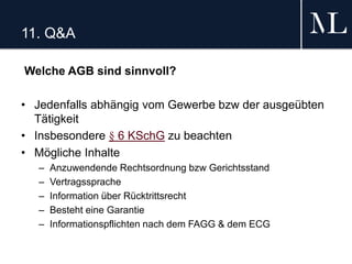 11. Q&A
Welche AGB sind sinnvoll?
• Jedenfalls abhängig vom Gewerbe bzw der ausgeübten
Tätigkeit
• Insbesondere § 6 KSchG zu beachten
• Mögliche Inhalte
– Anzuwendende Rechtsordnung bzw Gerichtsstand
– Vertragssprache
– Information über Rücktrittsrecht
– Besteht eine Garantie
– Informationspflichten nach dem FAGG & dem ECG
 